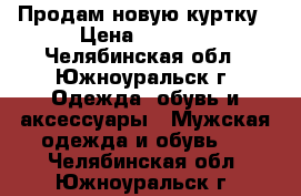 Продам новую куртку › Цена ­ 2 000 - Челябинская обл., Южноуральск г. Одежда, обувь и аксессуары » Мужская одежда и обувь   . Челябинская обл.,Южноуральск г.